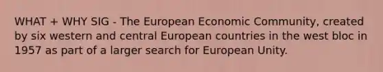 WHAT + WHY SIG - The European Economic Community, created by six western and central European countries in the west bloc in 1957 as part of a larger search for European Unity.