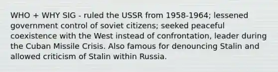 WHO + WHY SIG - ruled the USSR from 1958-1964; lessened government control of soviet citizens; seeked peaceful coexistence with the West instead of confrontation, leader during the Cuban Missile Crisis. Also famous for denouncing Stalin and allowed criticism of Stalin within Russia.