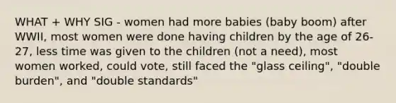 WHAT + WHY SIG - women had more babies (baby boom) after WWII, most women were done having children by the age of 26-27, less time was given to the children (not a need), most women worked, could vote, still faced the "glass ceiling", "double burden", and "double standards"