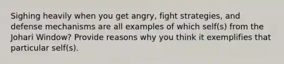 Sighing heavily when you get angry, fight strategies, and defense mechanisms are all examples of which self(s) from the Johari Window? Provide reasons why you think it exemplifies that particular self(s).