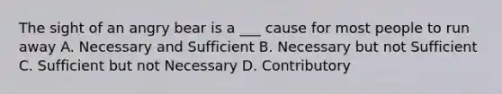 The sight of an angry bear is a ___ cause for most people to run away A. Necessary and Sufficient B. Necessary but not Sufficient C. Sufficient but not Necessary D. Contributory