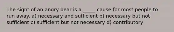 The sight of an angry bear is a _____ cause for most people to run away. a) necessary and sufficient b) necessary but not sufficient c) sufficient but not necessary d) contributory