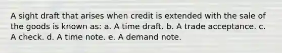 A sight draft that arises when credit is extended with the sale of the goods is known as: a. A time draft. b. A trade acceptance. c. A check. d. A time note. e. A demand note.