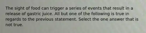 The sight of food can trigger a series of events that result in a release of gastric juice. All but one of the following is true in regards to the previous statement. Select the one answer that is not true.