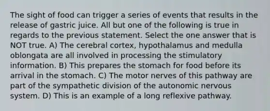 The sight of food can trigger a series of events that results in the release of gastric juice. All but one of the following is true in regards to the previous statement. Select the one answer that is NOT true. A) The cerebral cortex, hypothalamus and medulla oblongata are all involved in processing the stimulatory information. B) This prepares <a href='https://www.questionai.com/knowledge/kLccSGjkt8-the-stomach' class='anchor-knowledge'>the stomach</a> for food before its arrival in the stomach. C) The motor nerves of this pathway are part of the sympathetic division of <a href='https://www.questionai.com/knowledge/kMqcwgxBsH-the-autonomic-nervous-system' class='anchor-knowledge'>the autonomic <a href='https://www.questionai.com/knowledge/kThdVqrsqy-nervous-system' class='anchor-knowledge'>nervous system</a></a>. D) This is an example of a long reflexive pathway.