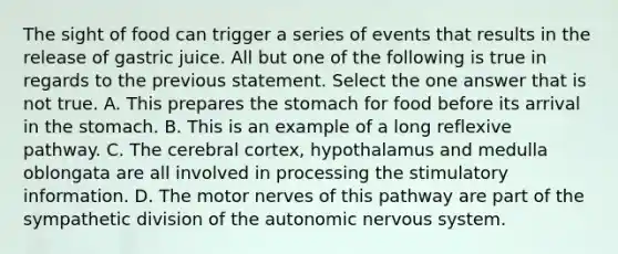 The sight of food can trigger a series of events that results in the release of gastric juice. All but one of the following is true in regards to the previous statement. Select the one answer that is not true. A. This prepares the stomach for food before its arrival in the stomach. B. This is an example of a long reflexive pathway. C. The cerebral cortex, hypothalamus and medulla oblongata are all involved in processing the stimulatory information. D. The motor nerves of this pathway are part of the sympathetic division of the autonomic nervous system.