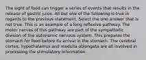 The sight of food can trigger a series of events that results in the release of gastric juice. All but one of the following is true in regards to the previous statement. Select the one answer that is not true. This is an example of a long reflexive pathway. The motor nerves of this pathway are part of the sympathetic division of the autonomic nervous system. This prepares the stomach for food before its arrival in the stomach. The cerebral cortex, hypothalamus and medulla oblongata are all involved in processing the stimulatory information.