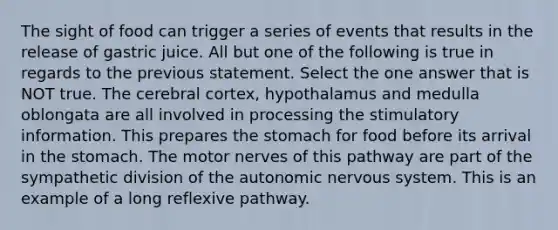 The sight of food can trigger a series of events that results in the release of gastric juice. All but one of the following is true in regards to the previous statement. Select the one answer that is NOT true. The cerebral cortex, hypothalamus and medulla oblongata are all involved in processing the stimulatory information. This prepares the stomach for food before its arrival in the stomach. The motor nerves of this pathway are part of the sympathetic division of the autonomic nervous system. This is an example of a long reflexive pathway.