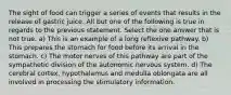 The sight of food can trigger a series of events that results in the release of gastric juice. All but one of the following is true in regards to the previous statement. Select the one answer that is not true. a) This is an example of a long reflexive pathway. b) This prepares the stomach for food before its arrival in the stomach. c) The motor nerves of this pathway are part of the sympathetic division of the autonomic nervous system. d) The cerebral cortex, hypothalamus and medulla oblongata are all involved in processing the stimulatory information.