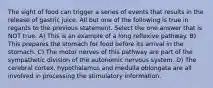 The sight of food can trigger a series of events that results in the release of gastric juice. All but one of the following is true in regards to the previous statement. Select the one answer that is NOT true. A) This is an example of a long reflexive pathway. B) This prepares the stomach for food before its arrival in the stomach. C) The motor nerves of this pathway are part of the sympathetic division of the autonomic nervous system. D) The cerebral cortex, hypothalamus and medulla oblongata are all involved in processing the stimulatory information.