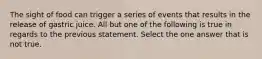 The sight of food can trigger a series of events that results in the release of gastric juice. All but one of the following is true in regards to the previous statement. Select the one answer that is not true.