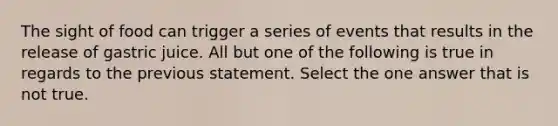 The sight of food can trigger a series of events that results in the release of gastric juice. All but one of the following is true in regards to the previous statement. Select the one answer that is not true.