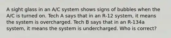 A sight glass in an A/C system shows signs of bubbles when the A/C is turned on. Tech A says that in an R-12 system, it means the system is overcharged. Tech B says that in an R-134a system, it means the system is undercharged. Who is correct?