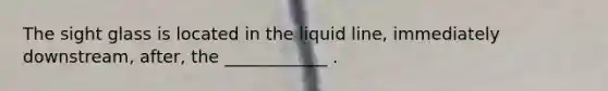 The sight glass is located in the liquid line, immediately downstream, after, the ____________ .