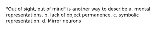 "Out of sight, out of mind" is another way to describe a. mental representations. b. lack of object permanence. c. symbolic representation. d. Mirror neurons