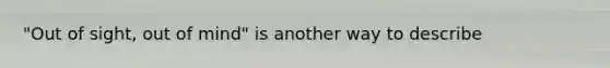 "Out of sight, out of mind" is another way to describe