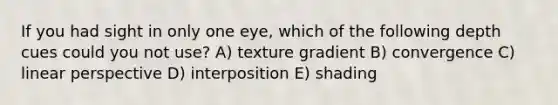 If you had sight in only one eye, which of the following depth cues could you not use? A) texture gradient B) convergence C) linear perspective D) interposition E) shading