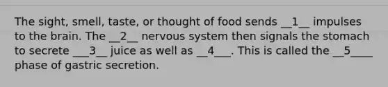 The sight, smell, taste, or thought of food sends __1__ impulses to the brain. The __2__ nervous system then signals the stomach to secrete ___3__ juice as well as __4___. This is called the __5____ phase of gastric secretion.