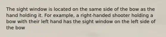 The sight window is located on the same side of the bow as the hand holding it. For example, a right-handed shooter holding a bow with their left hand has the sight window on the left side of the bow