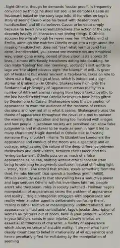 -Sight:Othello, though he demands "ocular proof", is frequently convinced by things he does not see: i) he demotes Cassio as lieutenant based on the story Iago tells; ii) he relies on Iago's story of seeing Cassio wipe his beard with Desdemona's handkerchief; and iii) he believes Cassio to be dead simply because he hears him scream.Blindness:The action of the play depends heavily on characters not seeing things: i) Othello accuses his wife although he never sees her infidelity, and ii) Emilia, although she watches Othello erupt into a rage about the missing handkerchief, does not "see" what her husband has done. -handkerchief, you cannot see essence sin any empirical way, vision gone wrong, period of true vision lasts approx 30 lines, i almost effortlessly transforms doting into doubting, he can make 'seeling' feel like 'seeming', Lodovico's last words to iago are 'the object poisons sight' the triumph of evil - is given job of lieuteant but wants 'ancient' a flag-bearer, takes on role to 'show out a flag and sign of love, which is indeed but a sign' - stories of Brabantio - In Othello, Shakespeare highlights the fundamental philosophy of 'appearance versus reality' in a number of different scenes ranging from Iago's faked loyalty, to the lost handkerchief that Othello believes to have been gifted by Desdemona to Cassio. Shakespeare uses this perception of appearance to warn the audience of the rashness of certain decisions and how not all is what it seems. Shakespeare uses the theme of appearance throughout the novel as a tool to present the warning that reputation and being too involved with images and how people in Jacobean society are perceived can allow false judgements and mistakes to be made as seen in how it led to many characters' tragic downfall in Othello due to trusting someone they shouldn't - Harris 'To Elizabethan Londoners the appearance and conduct of the Moors was a spectacle and an outrage, emphasising the nature of the deep difference between themselves and their visitors, between their Queen and this 'erring barbarian'', Othello puts on as much of a false appearance as he can, shifting without ethical concern from being to seeming he augments confusion instead of finding light - 'story', 'tale', 'The robb'd that smiles, steals something from the thief, he robs himself, that spends a bootless grief.' (AISiii), Othello explicitly asserts that storytelling has a seductive power and Iago seduces Othello with his inventions later on, people aren't who they seem, roles in society switched - Heilman 'Iago's manipulation of appearances raises the problem of appearance and reality', 'tragic protagonist struggles with appearance and reality when another agent is deliberately confusing them', 'reality is either relative or meaninglessly undifferentiated, and appearance is fluid and controllable', Iago's jocular description of women as 'pictures out of doors, bells in your parlours, wildcats in your kitchen, saints in your injuries' clearly implies an essential shiftingness of character, a fluidity of appearance which allows no sense of a stable reality, 'I am not what I am' deeply committed to belief in irrationality of all appearance and hence peculiarly gifted for evil-doing by the manipulation of seeming