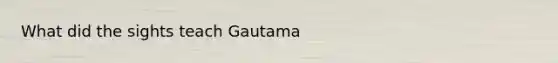 What did the sights teach Gautama