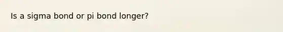 Is a sigma bond or pi bond longer?