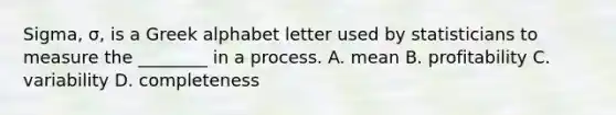 Sigma, σ, is a Greek alphabet letter used by statisticians to measure the ________ in a process. A. mean B. profitability C. variability D. completeness