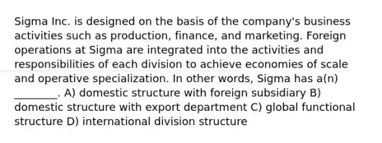 Sigma Inc. is designed on the basis of the company's business activities such as production, finance, and marketing. Foreign operations at Sigma are integrated into the activities and responsibilities of each division to achieve economies of scale and operative specialization. In other words, Sigma has a(n) ________. A) domestic structure with foreign subsidiary B) domestic structure with export department C) global functional structure D) international division structure