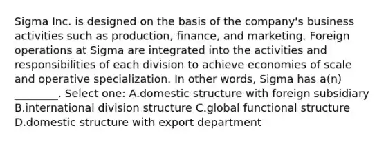 Sigma Inc. is designed on the basis of the company's business activities such as production, finance, and marketing. Foreign operations at Sigma are integrated into the activities and responsibilities of each division to achieve economies of scale and operative specialization. In other words, Sigma has a(n) ________. Select one: A.domestic structure with foreign subsidiary B.international division structure C.global functional structure D.domestic structure with export department