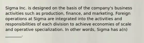 Sigma Inc. is designed on the basis of the company's business activities such as production, finance, and marketing. Foreign operations at Sigma are integrated into the activities and responsibilities of each division to achieve economies of scale and operative specialization. In other words, Sigma has a(n) ________.