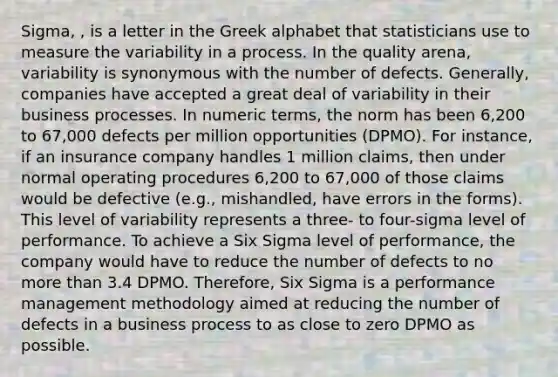 Sigma, , is a letter in the Greek alphabet that statisticians use to measure the variability in a process. In the quality arena, variability is synonymous with the number of defects. Generally, companies have accepted a great deal of variability in their business processes. In numeric terms, the norm has been 6,200 to 67,000 defects per million opportunities (DPMO). For instance, if an insurance company handles 1 million claims, then under normal operating procedures 6,200 to 67,000 of those claims would be defective (e.g., mishandled, have errors in the forms). This level of variability represents a three- to four-sigma level of performance. To achieve a Six Sigma level of performance, the company would have to reduce the number of defects to no more than 3.4 DPMO. Therefore, Six Sigma is a performance management methodology aimed at reducing the number of defects in a business process to as close to zero DPMO as possible.