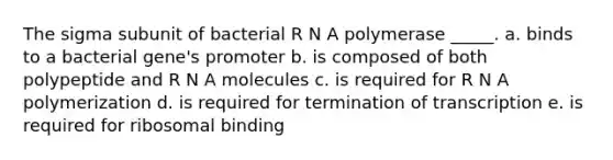 The sigma subunit of bacterial R N A polymerase _____. a. binds to a bacterial gene's promoter b. is composed of both polypeptide and R N A molecules c. is required for R N A polymerization d. is required for termination of transcription e. is required for ribosomal binding