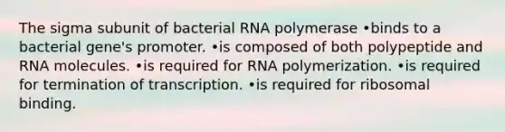 The sigma subunit of bacterial RNA polymerase •binds to a bacterial gene's promoter. •is composed of both polypeptide and RNA molecules. •is required for RNA polymerization. •is required for termination of transcription. •is required for ribosomal binding.