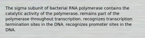 The sigma subunit of bacterial RNA polymerase contains the catalytic activity of the polymerase. remains part of the polymerase throughout transcription. recognizes transcription termination sites in the DNA. recognizes promoter sites in the DNA.