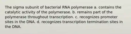 The sigma subunit of bacterial RNA polymerase a. contains the catalytic activity of the polymerase. b. remains part of the polymerase throughout transcription. c. recognizes promoter sites in the DNA. d. recognizes transcription termination sites in the DNA.