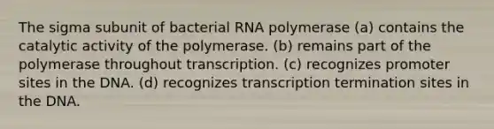 The sigma subunit of bacterial RNA polymerase (a) contains the catalytic activity of the polymerase. (b) remains part of the polymerase throughout transcription. (c) recognizes promoter sites in the DNA. (d) recognizes transcription termination sites in the DNA.