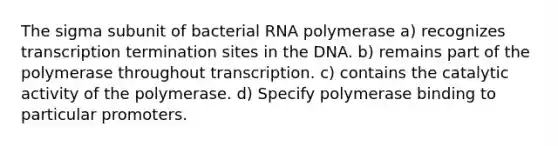 The sigma subunit of bacterial RNA polymerase a) recognizes transcription termination sites in the DNA. b) remains part of the polymerase throughout transcription. c) contains the catalytic activity of the polymerase. d) Specify polymerase binding to particular promoters.