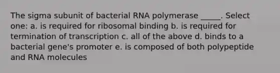 The sigma subunit of bacterial RNA polymerase _____. Select one: a. is required for ribosomal binding b. is required for termination of transcription c. all of the above d. binds to a bacterial gene's promoter e. is composed of both polypeptide and RNA molecules