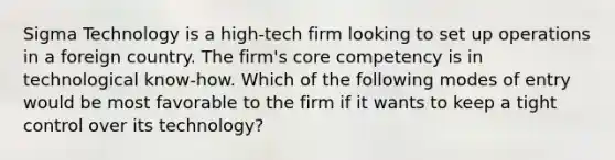 Sigma Technology is a high-tech firm looking to set up operations in a foreign country. The firm's core competency is in technological know-how. Which of the following modes of entry would be most favorable to the firm if it wants to keep a tight control over its technology?