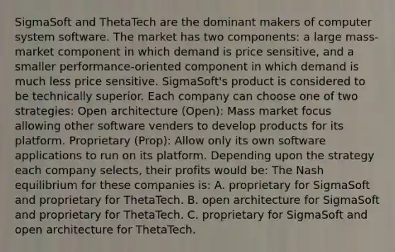 SigmaSoft and ThetaTech are the dominant makers of computer system software. The market has two components: a large mass-market component in which demand is price sensitive, and a smaller performance-oriented component in which demand is much less price sensitive. SigmaSoft's product is considered to be technically superior. Each company can choose one of two strategies: Open architecture (Open): Mass market focus allowing other software venders to develop products for its platform. Proprietary (Prop): Allow only its own software applications to run on its platform. Depending upon the strategy each company selects, their profits would be: The Nash equilibrium for these companies is: A. proprietary for SigmaSoft and proprietary for ThetaTech. B. open architecture for SigmaSoft and proprietary for ThetaTech. C. proprietary for SigmaSoft and open architecture for ThetaTech.