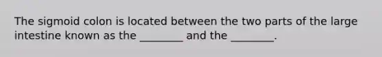 The sigmoid colon is located between the two parts of the large intestine known as the ________ and the ________.