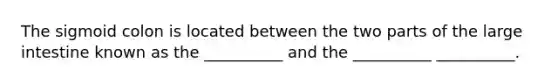 The sigmoid colon is located between the two parts of the large intestine known as the __________ and the __________ __________.