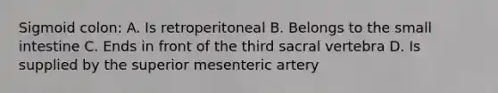 Sigmoid colon: A. Is retroperitoneal B. Belongs to the small intestine C. Ends in front of the third sacral vertebra D. Is supplied by the superior mesenteric artery