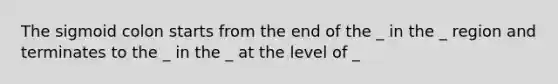 The sigmoid colon starts from the end of the _ in the _ region and terminates to the _ in the _ at the level of _