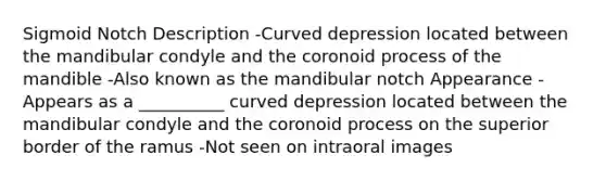 Sigmoid Notch Description -Curved depression located between the mandibular condyle and the coronoid process of the mandible -Also known as the mandibular notch Appearance -Appears as a __________ curved depression located between the mandibular condyle and the coronoid process on the superior border of the ramus -Not seen on intraoral images