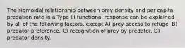 The sigmoidal relationship between prey density and per capita predation rate in a Type III functional response can be explained by all of the following factors, except A) prey access to refuge. B) predator preference. C) recognition of prey by predator. D) predator density.