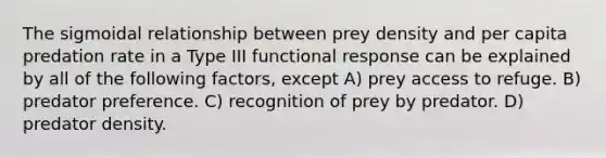 The sigmoidal relationship between prey density and per capita predation rate in a Type III functional response can be explained by all of the following factors, except A) prey access to refuge. B) predator preference. C) recognition of prey by predator. D) predator density.