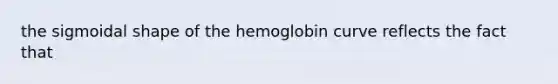 the sigmoidal shape of the hemoglobin curve reflects the fact that