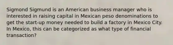 Sigmond Sigmund is an American business manager who is interested in raising capital in Mexican peso denominations to get the start-up money needed to build a factory in Mexico City. In Mexico, this can be categorized as what type of financial transaction?