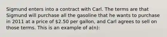 Sigmund enters into a contract with Carl. The terms are that Sigmund will purchase all the gasoline that he wants to purchase in 2011 at a price of 2.50 per gallon, and Carl agrees to sell on those terms. This is an example of a(n):